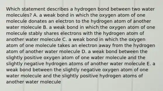 Which statement describes a hydrogen bond between two water molecules? A. a weak bond in which the oxygen atom of one molecule donates an electron to the hydrogen atom of another water molecule B. a weak bond in which the oxygen atom of one molecule stably shares electrons with the hydrogen atom of another water molecule C. a weak bond in which the oxygen atom of one molecule takes an electron away from the hydrogen atom of another water molecule D. a weak bond between the slightly positive oxygen atom of one water molecule and the slightly negative hydrogen atoms of another water molecule E. a weak bond between the slightly negative oxygen atom of one water molecule and the slightly positive hydrogen atoms of another water molecule