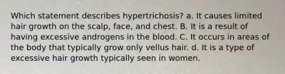 Which statement describes hypertrichosis? a. It causes limited hair growth on the scalp, face, and chest. B. It is a result of having excessive androgens in the blood. C. It occurs in areas of the body that typically grow only vellus hair. d. It is a type of excessive hair growth typically seen in women.