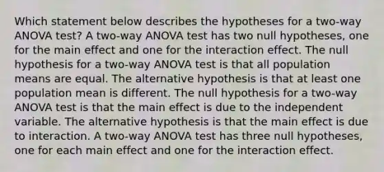 Which statement below describes the hypotheses for a​ two-way ANOVA​ test? A​ two-way ANOVA test has two null​ hypotheses, one for the main effect and one for the interaction effect. The null hypothesis for a​ two-way ANOVA test is that all population means are equal. The alternative hypothesis is that at least one population mean is different. The null hypothesis for a​ two-way ANOVA test is that the main effect is due to the independent variable. The alternative hypothesis is that the main effect is due to interaction. A​ two-way ANOVA test has three null​ hypotheses, one for each main effect and one for the interaction effect.