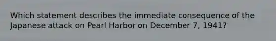 Which statement describes the immediate consequence of the Japanese attack on Pearl Harbor on December 7, 1941?