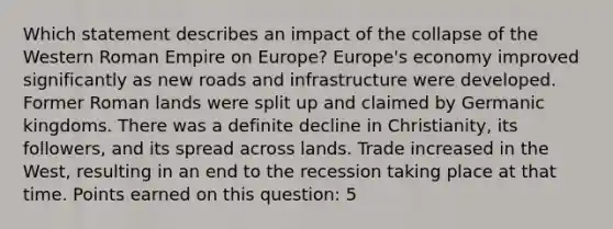 Which statement describes an impact of the collapse of the Western Roman Empire on Europe? Europe's economy improved significantly as new roads and infrastructure were developed. Former Roman lands were split up and claimed by Germanic kingdoms. There was a definite decline in Christianity, its followers, and its spread across lands. Trade increased in the West, resulting in an end to the recession taking place at that time. Points earned on this question: 5