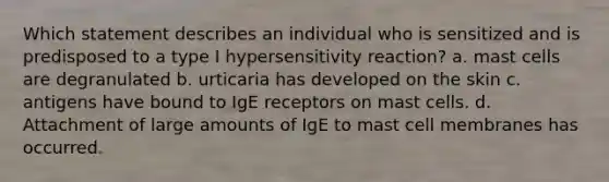 Which statement describes an individual who is sensitized and is predisposed to a type I hypersensitivity reaction? a. mast cells are degranulated b. urticaria has developed on the skin c. antigens have bound to IgE receptors on mast cells. d. Attachment of large amounts of IgE to mast cell membranes has occurred.