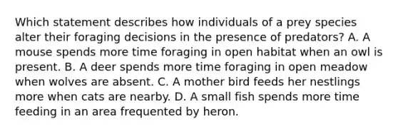 Which statement describes how individuals of a prey species alter their foraging decisions in the presence of predators? A. A mouse spends more time foraging in open habitat when an owl is present. B. A deer spends more time foraging in open meadow when wolves are absent. C. A mother bird feeds her nestlings more when cats are nearby. D. A small fish spends more time feeding in an area frequented by heron.