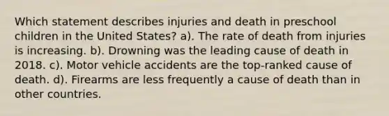 Which statement describes injuries and death in preschool children in the United States? a). The rate of death from injuries is increasing. b). Drowning was the leading cause of death in 2018. c). Motor vehicle accidents are the top-ranked cause of death. d). Firearms are less frequently a cause of death than in other countries.