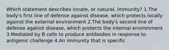 Which statement describes innate, or natural, immunity? 1.The body's first line of defense against disease, which protects locally against the external environment 2.The body's second line of defense against disease, which protects the internal environment 3.Mediated by B cells to produce antibodies in response to antigenic challenge 4.An immunity that is specific