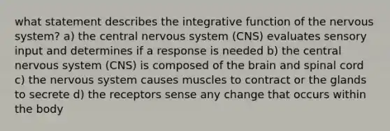 what statement describes the integrative function of the nervous system? a) the central nervous system (CNS) evaluates sensory input and determines if a response is needed b) the central nervous system (CNS) is composed of the brain and spinal cord c) the nervous system causes muscles to contract or the glands to secrete d) the receptors sense any change that occurs within the body