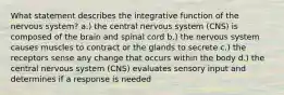 What statement describes the integrative function of the nervous system? a.) the central nervous system (CNS) is composed of the brain and spinal cord b.) the nervous system causes muscles to contract or the glands to secrete c.) the receptors sense any change that occurs within the body d.) the central nervous system (CNS) evaluates sensory input and determines if a response is needed