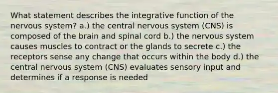 What statement describes the integrative function of the nervous system? a.) the central nervous system (CNS) is composed of the brain and spinal cord b.) the nervous system causes muscles to contract or the glands to secrete c.) the receptors sense any change that occurs within the body d.) the central nervous system (CNS) evaluates sensory input and determines if a response is needed