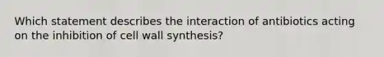 Which statement describes the interaction of antibiotics acting on the inhibition of cell wall synthesis?