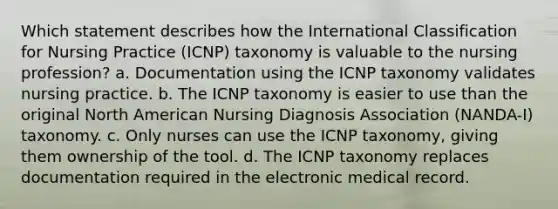 Which statement describes how the International Classification for Nursing Practice (ICNP) taxonomy is valuable to the nursing profession? a. Documentation using the ICNP taxonomy validates nursing practice. b. The ICNP taxonomy is easier to use than the original North American Nursing Diagnosis Association (NANDA-I) taxonomy. c. Only nurses can use the ICNP taxonomy, giving them ownership of the tool. d. The ICNP taxonomy replaces documentation required in the electronic medical record.