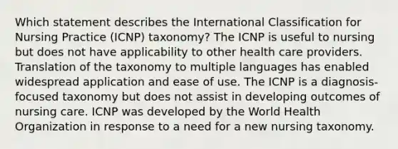 Which statement describes the International Classification for Nursing Practice (ICNP) taxonomy? The ICNP is useful to nursing but does not have applicability to other health care providers. Translation of the taxonomy to multiple languages has enabled widespread application and ease of use. The ICNP is a diagnosis-focused taxonomy but does not assist in developing outcomes of nursing care. ICNP was developed by the World Health Organization in response to a need for a new nursing taxonomy.