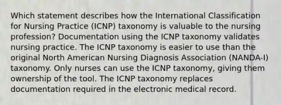 Which statement describes how the International Classification for Nursing Practice (ICNP) taxonomy is valuable to the nursing profession? Documentation using the ICNP taxonomy validates nursing practice. The ICNP taxonomy is easier to use than the original North American Nursing Diagnosis Association (NANDA-I) taxonomy. Only nurses can use the ICNP taxonomy, giving them ownership of the tool. The ICNP taxonomy replaces documentation required in the electronic medical record.