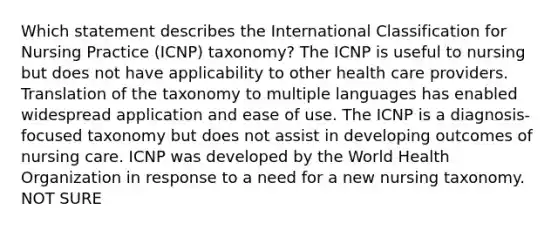 Which statement describes the International Classification for Nursing Practice (ICNP) taxonomy? The ICNP is useful to nursing but does not have applicability to other health care providers. Translation of the taxonomy to multiple languages has enabled widespread application and ease of use. The ICNP is a diagnosis-focused taxonomy but does not assist in developing outcomes of nursing care. ICNP was developed by the World Health Organization in response to a need for a new nursing taxonomy. NOT SURE