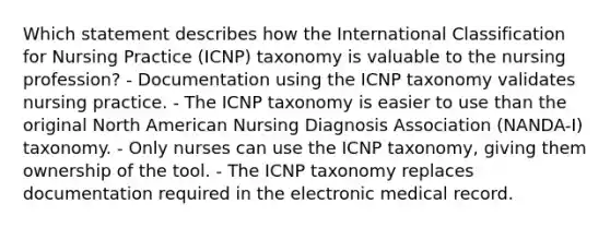 Which statement describes how the International Classification for Nursing Practice (ICNP) taxonomy is valuable to the nursing profession? - Documentation using the ICNP taxonomy validates nursing practice. - The ICNP taxonomy is easier to use than the original North American Nursing Diagnosis Association (NANDA-I) taxonomy. - Only nurses can use the ICNP taxonomy, giving them ownership of the tool. - The ICNP taxonomy replaces documentation required in the electronic medical record.