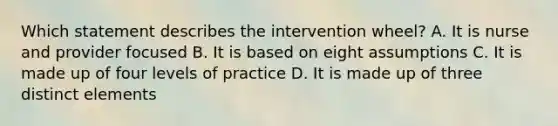 Which statement describes the intervention wheel? A. It is nurse and provider focused B. It is based on eight assumptions C. It is made up of four levels of practice D. It is made up of three distinct elements