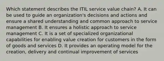 Which statement describes the ITIL service value chain? A. It can be used to guide an organization's decisions and actions and ensure a shared understanding and common approach to service management B. It ensures a holistic approach to service management C. It is a set of specialized organizational capabilities for enabling value creation for customers in the form of goods and services D. It provides an operating model for the creation, delivery and continual improvement of services