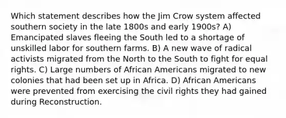 Which statement describes how the Jim Crow system affected southern society in the late 1800s and early 1900s? A) Emancipated slaves fleeing the South led to a shortage of unskilled labor for southern farms. B) A new wave of radical activists migrated from the North to the South to fight for equal rights. C) Large numbers of African Americans migrated to new colonies that had been set up in Africa. D) African Americans were prevented from exercising the civil rights they had gained during Reconstruction.