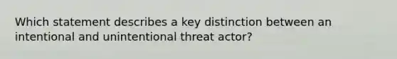 Which statement describes a key distinction between an intentional and unintentional threat actor?