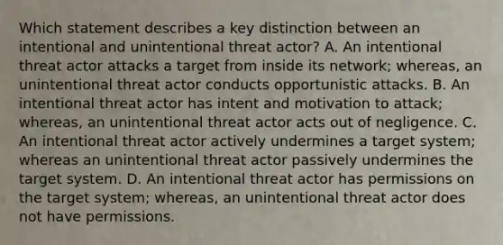 Which statement describes a key distinction between an intentional and unintentional threat actor? A. An intentional threat actor attacks a target from inside its network; whereas, an unintentional threat actor conducts opportunistic attacks. B. An intentional threat actor has intent and motivation to attack; whereas, an unintentional threat actor acts out of negligence. C. An intentional threat actor actively undermines a target system; whereas an unintentional threat actor passively undermines the target system. D. An intentional threat actor has permissions on the target system; whereas, an unintentional threat actor does not have permissions.