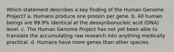 Which statement describes a key finding of the Human Genome Project? a. Humans produce one protein per gene. b. All human beings are 99.9% identical at the deoxyribonucleic acid (DNA) level. c. The Human Genome Project has not yet been able to translate the accumulating raw research into anything medically practical. d. Humans have more genes than other species.