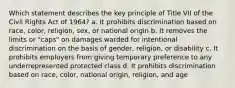 Which statement describes the key principle of Title VII of the Civil Rights Act of 1964? a. It prohibits discrimination based on race, color, religion, sex, or national origin b. It removes the limits or "caps" on damages warded for intentional discrimination on the basis of gender, religion, or disability c. It prohibits employers from giving temporary preference to any underrepresented protected class d. It prohibits discrimination based on race, color, national origin, religion, and age