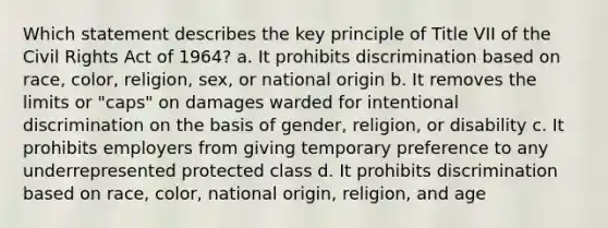 Which statement describes the key principle of Title VII of the Civil Rights Act of 1964? a. It prohibits discrimination based on race, color, religion, sex, or national origin b. It removes the limits or "caps" on damages warded for intentional discrimination on the basis of gender, religion, or disability c. It prohibits employers from giving temporary preference to any underrepresented protected class d. It prohibits discrimination based on race, color, national origin, religion, and age