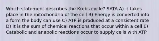 Which statement describes the Krebs cycle? SATA A) It takes place in the mitochondria of the cell B) Energy is converted into a form the body can use C) ATP is produced at a consistent rate D) It is the sum of chemical reactions that occur within a cell E) Catabolic and anabolic reactions occur to supply cells with ATP