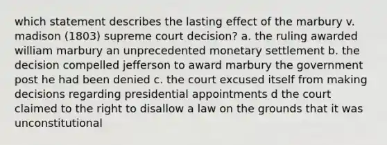 which statement describes the lasting effect of the marbury v. madison (1803) supreme court decision? a. the ruling awarded william marbury an unprecedented monetary settlement b. the decision compelled jefferson to award marbury the government post he had been denied c. the court excused itself from making decisions regarding presidential appointments d the court claimed to the right to disallow a law on the grounds that it was unconstitutional