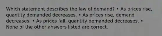 Which statement describes the law of demand? • As prices rise, quantity demanded decreases. • As prices rise, demand decreases. • As prices fall, quantity demanded decreases. • None of the other answers listed are correct.