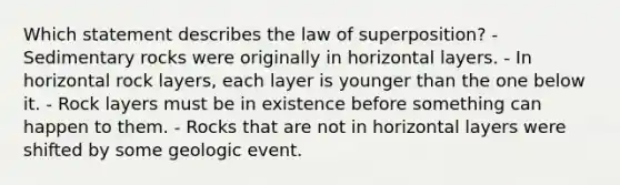 Which statement describes the law of superposition? - Sedimentary rocks were originally in horizontal layers. - In horizontal rock layers, each layer is younger than the one below it. - Rock layers must be in existence before something can happen to them. - Rocks that are not in horizontal layers were shifted by some geologic event.