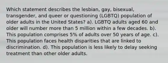 Which statement describes the lesbian, gay, bisexual, transgender, and queer or questioning (LGBTQ) population of older adults in the United States? a). LGBTQ adults aged 60 and older will number more than 5 million within a few decades. b). This population comprises 5% of adults over 50 years of age. c). This population faces health disparities that are linked to discrimination. d). This population is less likely to delay seeking treatment than other older adults.