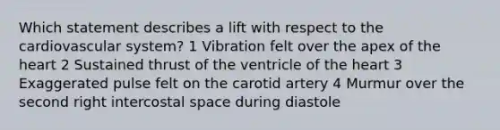 Which statement describes a lift with respect to the cardiovascular system? 1 Vibration felt over the apex of the heart 2 Sustained thrust of the ventricle of the heart 3 Exaggerated pulse felt on the carotid artery 4 Murmur over the second right intercostal space during diastole