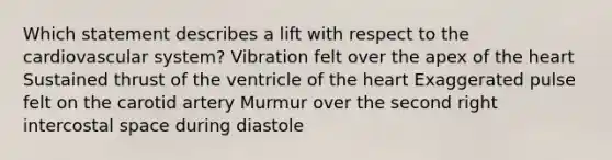 Which statement describes a lift with respect to the cardiovascular system? Vibration felt over the apex of <a href='https://www.questionai.com/knowledge/kya8ocqc6o-the-heart' class='anchor-knowledge'>the heart</a> Sustained thrust of the ventricle of the heart Exaggerated pulse felt on the carotid artery Murmur over the second right intercostal space during diastole