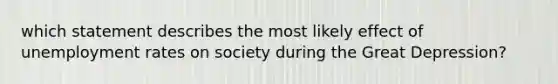 which statement describes the most likely effect of <a href='https://www.questionai.com/knowledge/kh7PJ5HsOk-unemployment-rate' class='anchor-knowledge'>unemployment rate</a>s on society during the <a href='https://www.questionai.com/knowledge/k5xSuWRAxy-great-depression' class='anchor-knowledge'>great depression</a>?