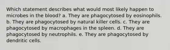 Which statement describes what would most likely happen to microbes in the blood? a. They are phagocytosed by eosinophils. b. They are phagocytosed by natural killer cells. c. They are phagocytosed by macrophages in the spleen. d. They are phagocytosed by neutrophils. e. They are phagocytosed by dendritic cells.