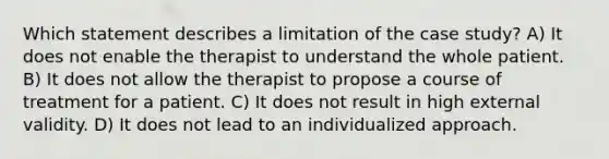 Which statement describes a limitation of the case study? A) It does not enable the therapist to understand the whole patient. B) It does not allow the therapist to propose a course of treatment for a patient. C) It does not result in high external validity. D) It does not lead to an individualized approach.