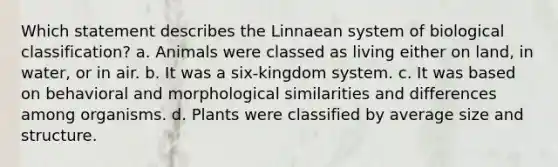 Which statement describes the Linnaean system of biological classification? a. Animals were classed as living either on land, in water, or in air. b. It was a six-kingdom system. c. It was based on behavioral and morphological similarities and differences among organisms. d. Plants were classified by average size and structure.