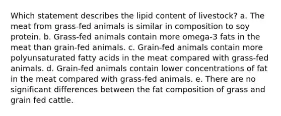 Which statement describes the lipid content of livestock? a. The meat from grass-fed animals is similar in composition to soy protein. b. Grass-fed animals contain more omega-3 fats in the meat than grain-fed animals. c. Grain-fed animals contain more polyunsaturated fatty acids in the meat compared with grass-fed animals. d. Grain-fed animals contain lower concentrations of fat in the meat compared with grass-fed animals. e. There are no significant differences between the fat composition of grass and grain fed cattle.