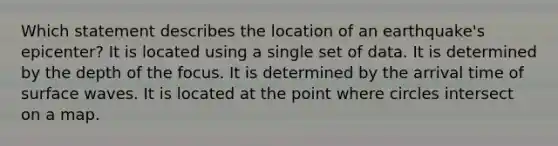 Which statement describes the location of an earthquake's epicenter? It is located using a single set of data. It is determined by the depth of the focus. It is determined by the arrival time of surface waves. It is located at the point where circles intersect on a map.