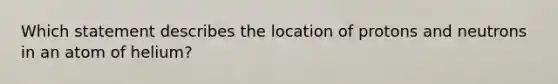 Which statement describes the location of protons and neutrons in an atom of helium?