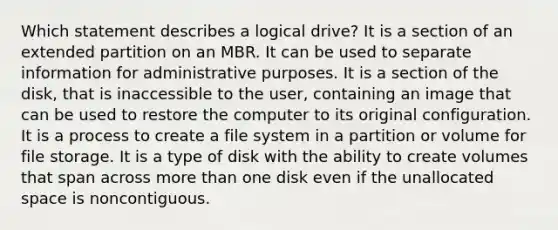 Which statement describes a logical drive? It is a section of an extended partition on an MBR. It can be used to separate information for administrative purposes. It is a section of the disk, that is inaccessible to the user, containing an image that can be used to restore the computer to its original configuration. It is a process to create a file system in a partition or volume for file storage. It is a type of disk with the ability to create volumes that span across more than one disk even if the unallocated space is noncontiguous.