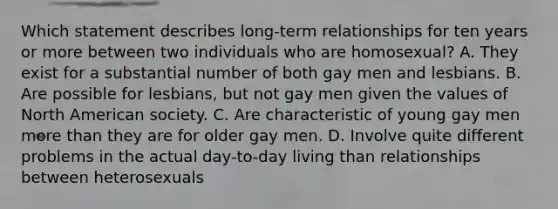 Which statement describes long-term relationships for ten years or more between two individuals who are homosexual? A. They exist for a substantial number of both gay men and lesbians. B. Are possible for lesbians, but not gay men given the values of North American society. C. Are characteristic of young gay men more than they are for older gay men. D. Involve quite different problems in the actual day-to-day living than relationships between heterosexuals