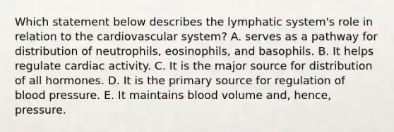 Which statement below describes the lymphatic system's role in relation to the cardiovascular system? A. serves as a pathway for distribution of neutrophils, eosinophils, and basophils. B. It helps regulate cardiac activity. C. It is the major source for distribution of all hormones. D. It is the primary source for regulation of <a href='https://www.questionai.com/knowledge/kD0HacyPBr-blood-pressure' class='anchor-knowledge'>blood pressure</a>. E. It maintains blood volume and, hence, pressure.