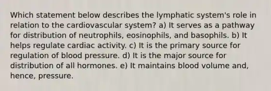 Which statement below describes the lymphatic system's role in relation to the cardiovascular system? a) It serves as a pathway for distribution of neutrophils, eosinophils, and basophils. b) It helps regulate cardiac activity. c) It is the primary source for regulation of blood pressure. d) It is the major source for distribution of all hormones. e) It maintains blood volume and, hence, pressure.