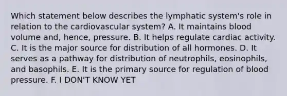 Which statement below describes the lymphatic system's role in relation to the cardiovascular system? A. It maintains blood volume and, hence, pressure. B. It helps regulate cardiac activity. C. It is the major source for distribution of all hormones. D. It serves as a pathway for distribution of neutrophils, eosinophils, and basophils. E. It is the primary source for regulation of blood pressure. F. I DON'T KNOW YET