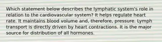 Which statement below describes the lymphatic system's role in relation to the cardiovascular system? It helps regulate heart rate. It maintains blood volume and, therefore, pressure. Lymph transport is directly driven by heart contractions. It is the major source for distribution of all hormones.