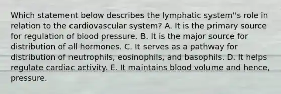 Which statement below describes the lymphatic system''s role in relation to the cardiovascular system? A. It is the primary source for regulation of blood pressure. B. It is the major source for distribution of all hormones. C. It serves as a pathway for distribution of neutrophils, eosinophils, and basophils. D. It helps regulate cardiac activity. E. It maintains blood volume and hence, pressure.