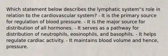 Which statement below describes the lymphatic system''s role in relation to the cardiovascular system? - It is the primary source for regulation of blood pressure. - It is the major source for distribution of all hormones. - It serves as a pathway for distribution of neutrophils, eosinophils, and basophils. - It helps regulate cardiac activity. - It maintains blood volume and hence, pressure.