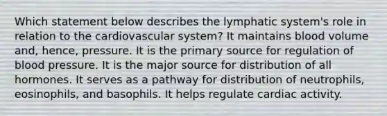 Which statement below describes the lymphatic system's role in relation to the cardiovascular system? It maintains blood volume and, hence, pressure. It is the primary source for regulation of blood pressure. It is the major source for distribution of all hormones. It serves as a pathway for distribution of neutrophils, eosinophils, and basophils. It helps regulate cardiac activity.