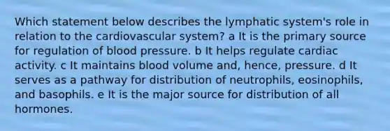 Which statement below describes the lymphatic system's role in relation to the cardiovascular system? a It is the primary source for regulation of blood pressure. b It helps regulate cardiac activity. c It maintains blood volume and, hence, pressure. d It serves as a pathway for distribution of neutrophils, eosinophils, and basophils. e It is the major source for distribution of all hormones.